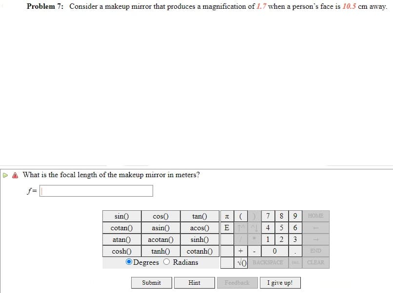 Problem 7: Consider a makeup mirror that produces a magnification of 1.7 when a person's face is 10.5 cm away.
What is the focal length of the makeup mirror in meters?
f =
sin()
cos()
tan()
9
HOME
cotan()
asin()
acos()
E 1AL 4 5
6.
atan()
acotan()
sinh()
1
2
3
cosh()
tanh()
cotanh()
END
Degrees O Radians
Vol BACKSPACE
DEL
CLEAR
Submit
Hint
Feedback
I give up!
