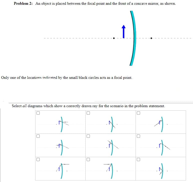 Problem 2: An object is placed between the focal point and the front of a concave mirror, as shown.
Only one of the locations indicated by the small black circles acts as a focal point.
Select all diagrams which show a correctly drawn ray for the scenario in the problem statement.
