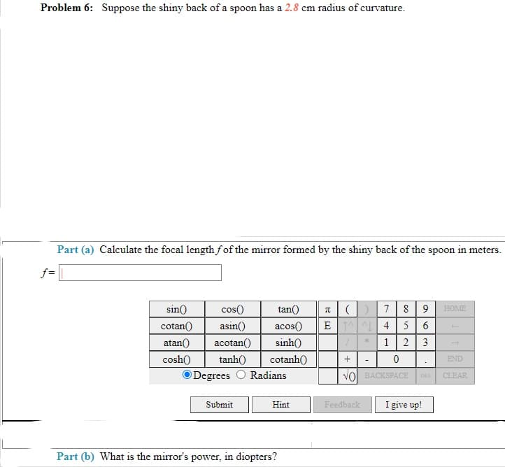 Problem 6: Suppose the shiny back of a spoon has a 2.8 cm radius of curvature.
Part (a) Calculate the focal length fof the mirror formed by the shiny back of the spoon in meters.
f=
sin()
cos()
tan()
7
8
HOME
cotan()
asin()
acos()
E 4
5 6
atan()
acotan()
sinh()
1
2
3
cosh()
tanh()
cotanh()
END
O Degrees
Radians
VOl BACKSPACE
DEL
CLEAR
Submit
I give up!
Hint
Feedback
Part (b) What is the mirror's power, in diopters?
