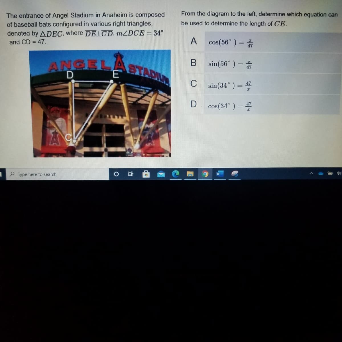 From the diagram to the left, determine which equation can
The entrance of Angel Stadium in Anaheim is composed
of baseball bats configured in various right triangles,
denoted by ADEC, where DE D, MZDCE= 34°
be used to determine the length of CE.
A cos(56°) =
and CD = 47.
sin(56")= 音
ANGEL
E
STADIL
C
sin(34° ) = 47
cos(34°) = 4
P Type here to search
近
