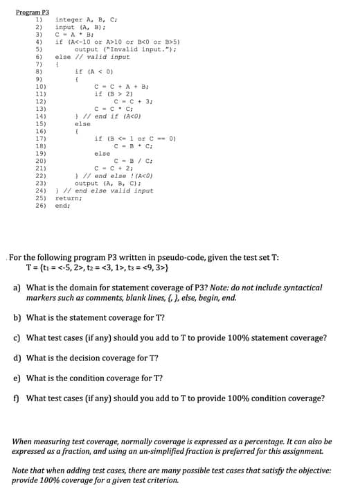 Program P3
1)
2)
3)
4)
5)
6)
7)
8)
9)
10)
11)
12)
13)
14)
15)
16)
17)
18)
19)
20)
(21)
22)
23)
24)
25)
26)
integer A, B, C;
input (A, B);
CA B;
if (A<-10 or A>10 or B<0 or B>5)
output ("Invalid input.");
else // valid input
{
if (A < 0)
(
C
if
else
(
C + A + B;
(B > 2)
C-C. C;
// end if (A<0)
C = C + 3;
if (B < 1 or C -- 0)
CB C;
else
C-B/C:
C = C + 2;
// end else ! (A<0)
output (A, B, C):
// end else valid input.
return;
end;
For the following program P3 written in pseudo-code, given the test set T:
T = {t₁ = <-5, 2>, t2 = <3, 1>, t3 = <9,3>}
a) What is the domain for statement coverage of P3? Note: do not include syntactical
markers such as comments, blank lines, {}, else, begin, end.
b) What is the statement coverage for T?
c) What test cases (if any) should you add to T to provide 100% statement coverage?
d) What is the decision coverage for T?
e) What is the condition coverage for T?
f) What test cases (if any) should you add to T to provide 100% condition coverage?
When measuring test coverage, normally coverage is expressed as a percentage. It can also be
expressed as a fraction, and using an un-simplified fraction is preferred for this assignment.
Note that when adding test cases, there are many possible test cases that satisfy the objective:
provide 100% coverage for a given test criterion.