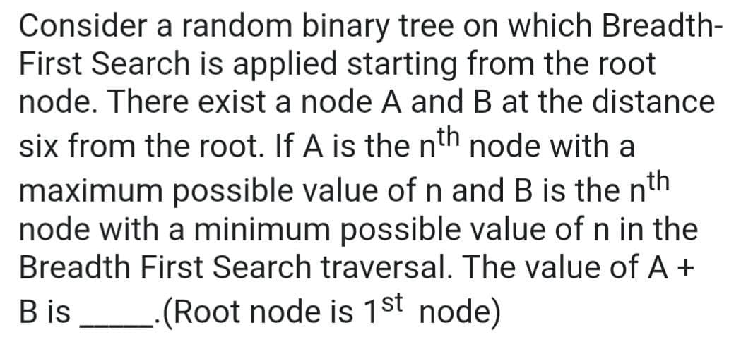 Consider a random binary tree on which Breadth-
First Search is applied starting from the root
node. There exist a node A and B at the distance
six from the root. If A is the nth node with a
maximum possible value of n and B is the nth
node with a minimum possible value of n in the
Breadth First Search traversal. The value of A +
Bis (Root node is 1st node)