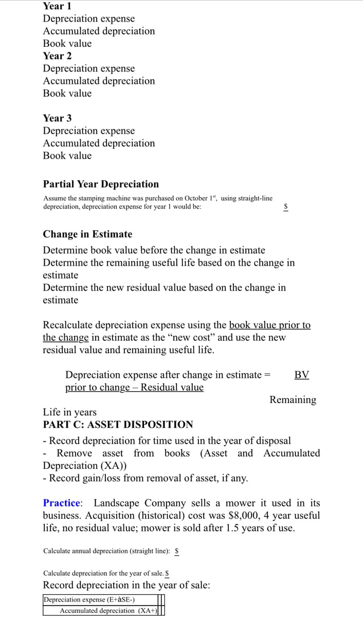 Year 1
Depreciation expense
Accumulated depreciation
Book value
Year 2
Depreciation expense
Accumulated depreciation
Book value
Year 3
Depreciation expense
Accumulated depreciation
Book value
Partial Year Depreciation
Assume the stamping machine was purchased on October 1*, using straight-line
depreciation, depreciation expense for year 1 would be:
Change in Estimate
Determine book value before the change in estimate
Determine the remaining useful life based on the change in
estimate
Determine the new residual value based on the change in
estimate
Recalculate depreciation expense using the book value prior to
the change in estimate as the “new cost" and use the new
residual value and remaining useful life.
Depreciation expense after change in estimate =
prior to change – Residual value
BV
Remaining
Life in years
PART C: ASSET DISPOSITION
- Record depreciation for time used in the year of disposal
Remove
asset from books (Asset and Accumulated
Depreciation (XA))
- Record gain/loss from removal of asset, if any.
Practice: Landscape Company sells a mower it used in its
business. Acquisition (historical) cost was $8,000, 4 year useful
life, no residual value; mower is sold after 1.5 years of use.
Calculate annual depreciation (straight line): $
Calculate depreciation for the year of sale. S
Record depreciation in the year of sale:
Depreciation expense (E+àSE-)
Accumulated depreciation (XA+)
