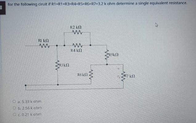 for the following ciruit if R1-R1-R3-R4-R5-R6=R7-3.2 k ohm determine a single equivalent resistance.
R ΚΩ
R2 ΚΩ
www
ww
14 ΚΩ
a. 5.33 k ohm
b. 256 k ohm
Oc. 0.21 k ohm
R³KN
R6 k
ww
www
ΚΩ