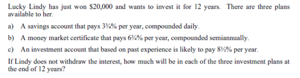 Lucky Lindy has just won $20,000 and wants to invest it for 12 years. There are three plans
available to her.
a) A savings account that pays 3%% per year, compounded daily.
b) A money market certificate that pays 6¾% per year, compounded semiannually.
c) An investment account that based on past experience is likely to pay 8½% per year.
If Lindy does not withdraw the interest, how much will be in each of the three investment plans at
the end of 12 years?
