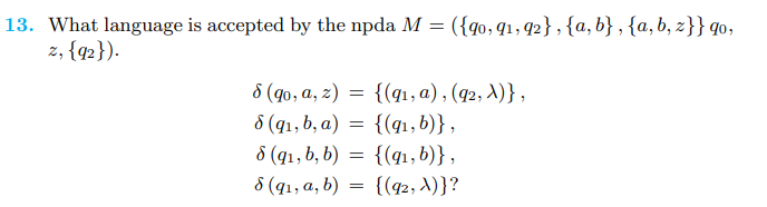 13. What language is accepted by the npda M = ({90, 91, 92}, {a,b}, {a,b, z}} go,
z, {92}).
8 (qo, a, z)=
8 (9₁, b, a) =
8 (q₁, b, b) =
8 (9₁, a, b) =
{(9₁, a),(q2, λ)},
{(9₁, b)},
{(q₁, b)},
{(92, λ)}?