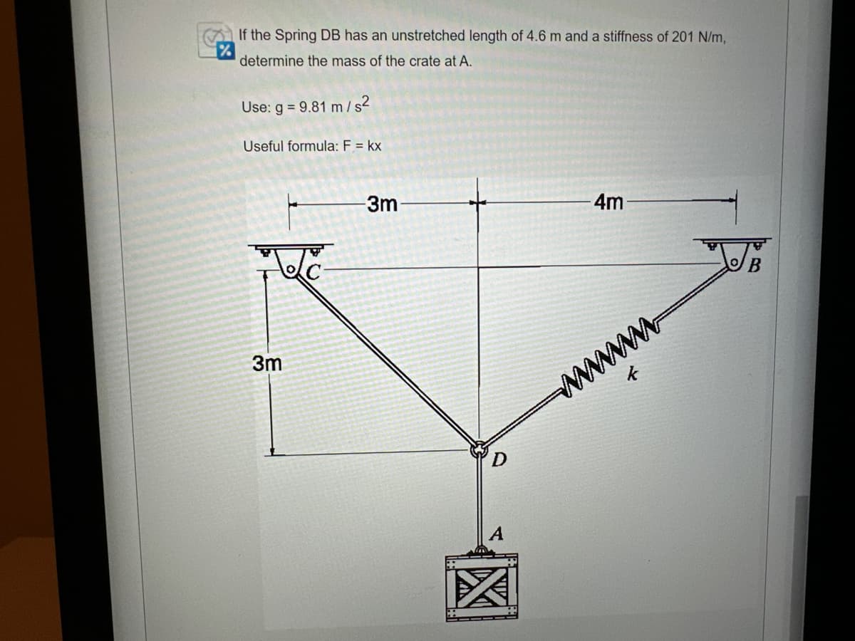 If the Spring DB has an unstretched length of 4.6 m and a stiffness of 201 N/m,
determine the mass of the crate at A.
Use: g = 9.81 m/s²
Useful formula: F = kx
3m
-3m-
X
- 4m
wwwwwww.
OB