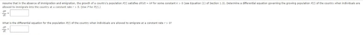 Assume that in the absence of immigration and emigration, the growth of a country's population P(t) satisfies dP/dt - kP for some constant k> 0 (see Equation (1) of Section 1.3). Determine a differential equation governing the growing population P(t) of the country when individuals are
allowed to immigrate into the country at a constant rate r> 0. (Use P for P().)
What is the differential equation for the population P(t) of the country when individuals are allowed to emigrate at a constant rate r> 0?
