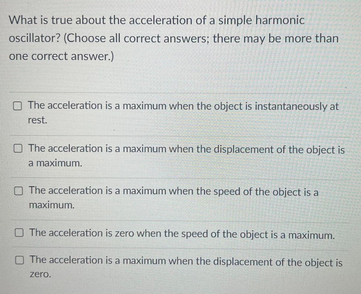 What is true about the acceleration of a simple harmonic
oscillator? (Choose all correct answers; there may be more than
one correct answer.)
O The acceleration is a maximum when the object is instantaneously at
rest.
O The acceleration is a maximum when the displacement of the object is
a maximum.
O The acceleration is a maximum when the speed of the object is a
maximum.
O The acceleration is zero when the speed of the object is a maximum.
O The acceleration is a maximum when the displacement of the object is
zero.
