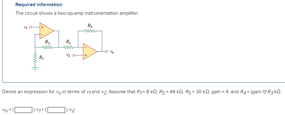 Required information
The circuit shows a two-op-amp instrumentation amplifier.
R4
ww
R2
R3
ww
+
R1
Derive an expression for vo in terms of vjand v2. Assume that R1= 8 kN, R2 = 44 kN, R3 = 30 kN, gain = 4, and R4= (gain-1)*R3 kQ.
]) vq+ [
]) v2
