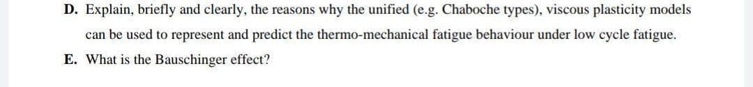 D. Explain, briefly and clearly, the reasons why the unified (e.g. Chaboche types), viscous plasticity models
can be used to represent and predict the thermo-mechanical fatigue behaviour under low cycle fatigue.
E. What is the Bauschinger effect?
