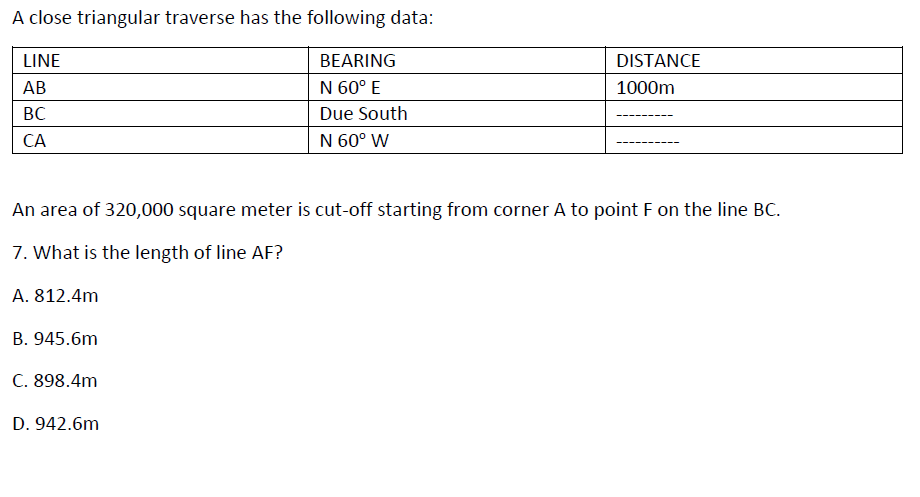 A close triangular traverse has the following data:
LINE
BEARING
DISTANCE
АВ
N 60° E
1000m
BC
Due South
CA
N 60° W
An area of 320,000 square meter is cut-off starting from corner A to point F on the line BC.
7. What is the length of line AF?
A. 812.4m
B. 945.6m
C. 898.4m
D. 942.6m
