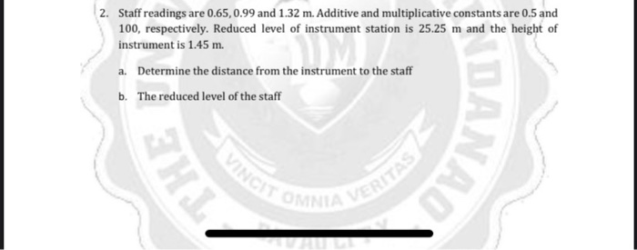 2. Staff readings are 0.65, 0.99 and 1.32 m. Additive and multiplicative constants are 0.5 and
100, respectively. Reduced level of instrument station is 25.25 m and the height of
instrument is 1.45 m.
a. Determine the distance from the instrument to the staff
b. The reduced level of the staff
VINGIT OF
DANAD
THE
