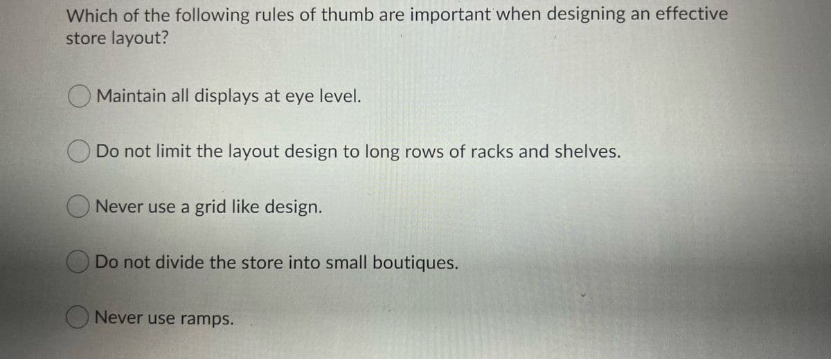 Which of the following rules of thumb are important when designing an effective
store layout?
O Maintain all displays at eye level.
Do not limit the layout design to long rows of racks and shelves.
O Never use a grid like design.
ODo not divide the store into small boutiques.
Never use ramps.
