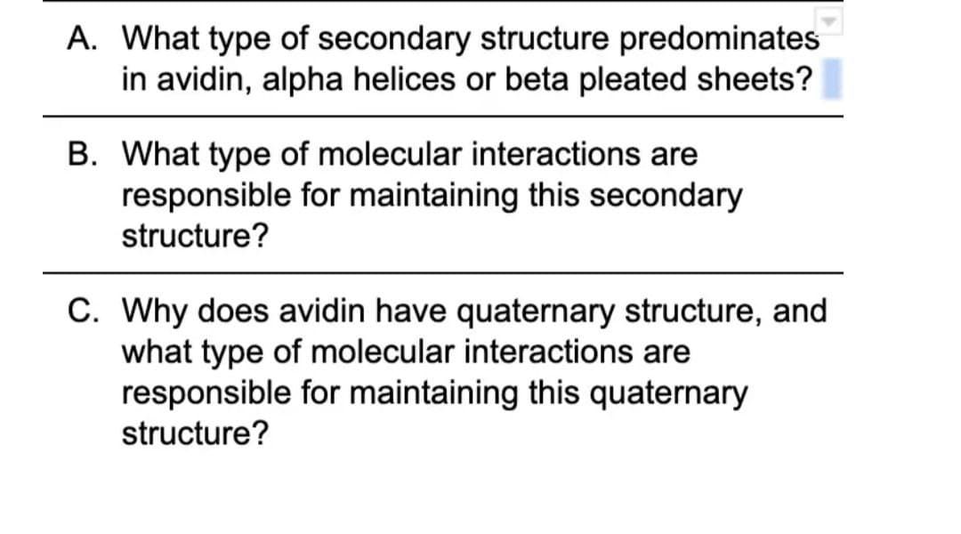 A. What type of secondary structure predominates
in avidin, alpha helices or beta pleated sheets?
B. What type of molecular interactions are
responsible for maintaining this secondary
structure?
C. Why does avidin have quaternary structure, and
what type of molecular interactions are
responsible for maintaining this quaternary
structure?
