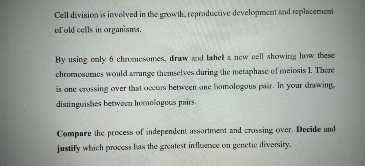 Cell division is involved in the growth, reproductive development and replacement
of old cells in organisms.
By using only 6 chromosomes, draw and label a new cell showing how these
chromosomes would arrange themselves during the metaphase of meiosis I. There
is one crossing over that occurs between one homologous pair. In your drawing,
distinguishes between homologous pairs.
Compare the process of independent assortment and crossing over. Decide and
justify which process has the greatest influence on genetic diversity.
