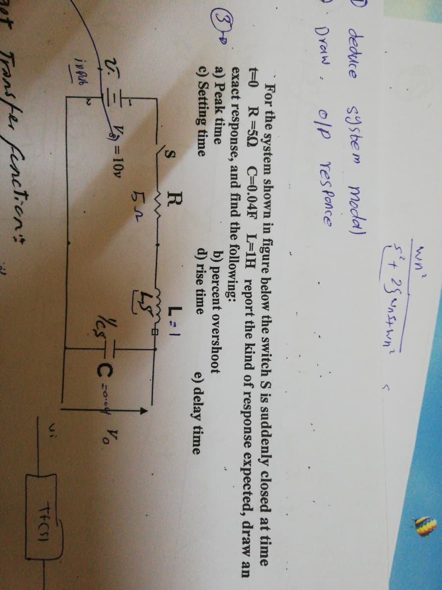 wn?
D deduce
system
moda)
Draw .
0lp resPonce
For the system shown in figure below the switch S is suddenly closed at time
t=0
R=50
C=0.04F L=1H report the kind of response expected, draw an
exact response, and find the following:
a) Peak time
c) Setting time
(30
b) percent overshoot
d) rise time
e) delay time
R
L: 1
= 10v
YESTC
Yes
Vo
inpub
vi
TFCS)
Transfer fenction:
