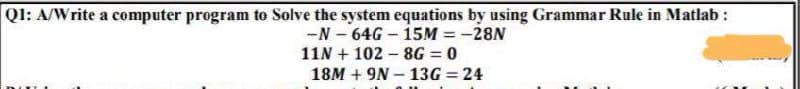 Ql: A/Write a computer program to Solve the system equations by using Grammar Rule in Matlab :
-N- 64G – 15M = -28N
11N + 102 – 8G = 0
18M + 9N – 13G = 24
