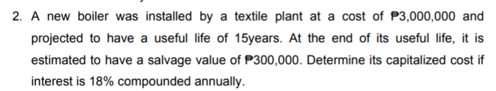 2. A new boiler was installed by a textile plant at a cost of P3,000,000 and
projected to have a useful life of 15years. At the end of its useful life, it is
estimated to have a salvage value of P300,000. Determine its capitalized cost if
interest is 18% compounded annually.
