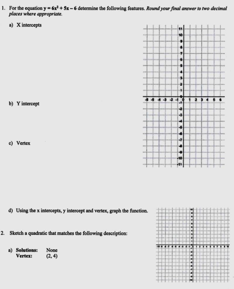 1. For the equation y = 6x² + 5x – 6 determine the following features. Round your final answer to two decimal
places where appropriate.
a) X intercepts
10
4 $6
b) Y intercept
c) Vertex
d) Using the x intercepts, y intercept and vertex, graph the function.
2. Sketch a quadratic that matches the following description:
a) Solutions:
Vertex:
None
(2, 4)
