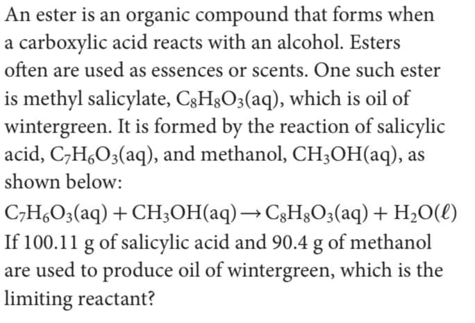 An ester is an organic compound that forms when
a carboxylic acid reacts with an alcohol. Esters
often are used as essences or scents. One such ester
is methyl salicylate, C3H3O3(aq), which is oil of
wintergreen. It is formed by the reaction of salicylic
acid, C,H,O3(aq), and methanol, CH;OH(aq), as
shown below:
C,H,O3(aq) + CH;OH(aq)→ C3H3O3(aq) + H2O(l)
If 100.11 g of salicylic acid and 90.4 g of methanol
are used to produce oil of wintergreen, which is the
limiting reactant?
