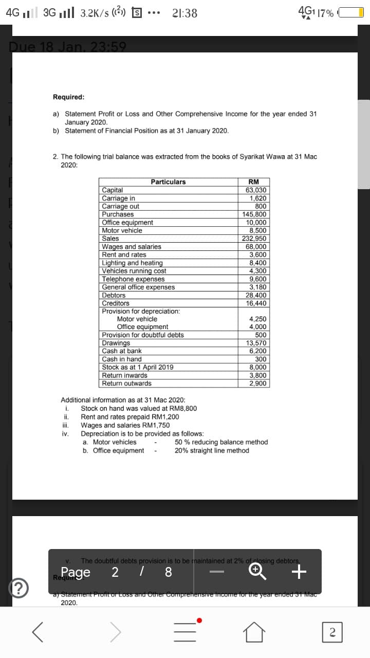 4G l 3G ll 3.2K/s (3) S
21:38
4G1 17%
Due 18 Jan. 23:59
Required:
a) Statement Profit or Loss and Other Comprehensive Income for the year ended 31
January 2020.
b) Statement of Financial Position as at 31 January 2020.
2. The following trial balance was extracted from the books of Syarikat Wawa at 31 Mac
2020:
Particulars
RM
Capital
Carriage in
Carriage out
Purchases
Office equipment
63,030
1,620
800
145.800
10,000
8,500
232,950
68,000
3,600
Motor vehicle
Sales
Wages and salaries
Rent and rates
Lighting and heating
Vehicles running cost
8,400
A 200
4,300
9,600
3,180
28.400
16,440
Telephone expenses
General office expenses
Debtors
Creditors
Provision for depreciation:
Motor vehicle
4,250
4,000
Office equipment
Provision for doubtful debts
500
13.570
6,200
300
8,000
3.800
2,900
VISion
Drawings
Cash at
Cash in hand
Stock as at 1 April 2019
Return inwards
Return outwards
Additional information as at 31 Mac 2020:
i.
Stock on hand was valued at RM8,800
Rent and rates prepaid RM1,200
Wages and salaries RM1,750
Depreciation is to be provided as follows:
a. Motor vehicles
b. Office equipment
ii.
ii.
iv.
50 % reducing balance method
20% straight line method
V.
The doubtful debts provision is to be maintained at 2% of closing debtors.
8
Rage
a/ Statememt Proit or Loss and Oier Comprenensive income ior the year ended ST Mac
2020.
2.
