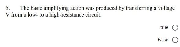 The basic amplifying action was produced by transferring a voltage
V from a low- to a high-resistance circuit.
5.
true
False O
