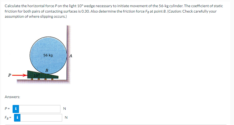 Calculate the horizontal force P on the light 10° wedge necessary to initiate movement of the 56-kg cylinder. The coefficient of static
friction for both pairs of contacting surfaces is 0.30. Also determine the friction force Fg at point B. (Caution: Check carefully your
assumption of where slipping occurs.)
P
Answers:
P= i
FB =
109
56 kg
B
N
N