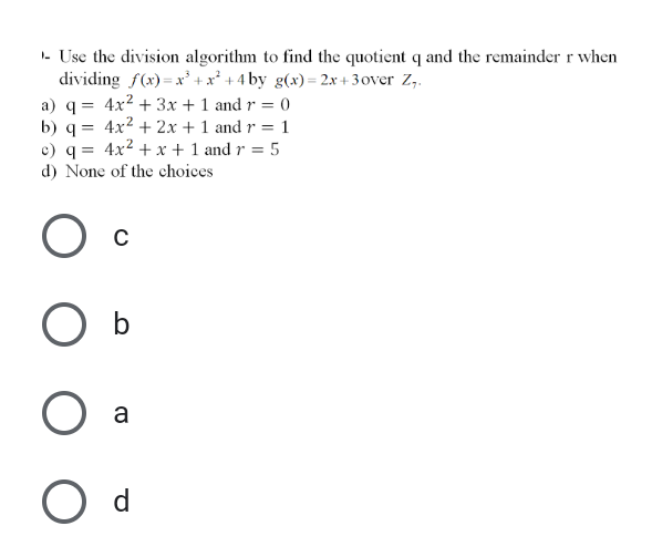 I- Use the division algorithm to find the quotient q and the remainder r when
dividing f(x) = x' +x² + 4 by g(x)= 2x + 3over Z,.
a) q = 4x2 + 3x + 1 and r = 0
b) q = 4x2 + 2x + 1 and r = 1
c) q = 4x2 + x + 1 and r = 5
d) None of the choices
a
