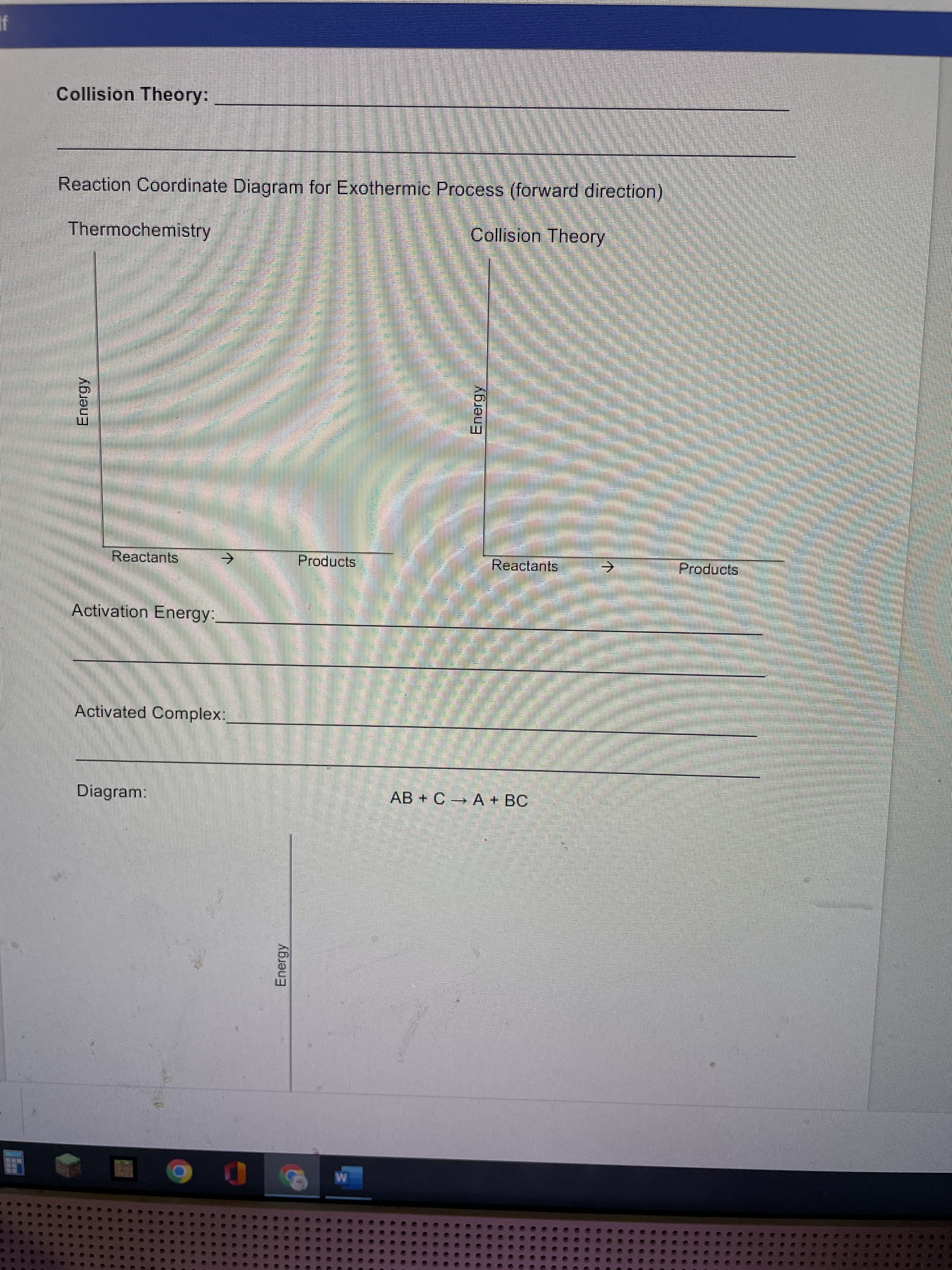 Energy
Energy
个
Collision Theory:
Reaction Coordinate Diagram for Exothermic Process (forward direction)
Thermochemistry
Collision Theory
Reactants
Products
Reactants
Products
Activation Energy:,
Activated Complex
Diagram:
AB + C A + BC
