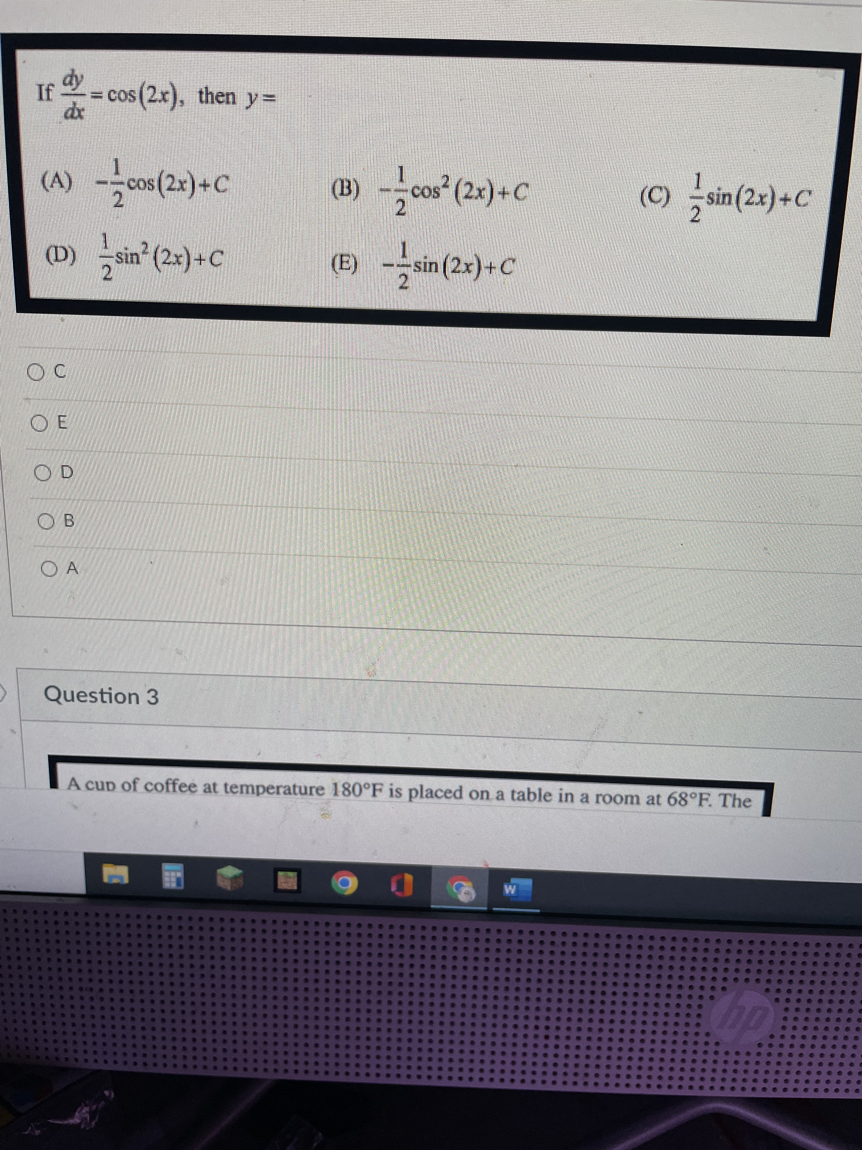 (a)
If =
cos (2x), then y=
xp
(A)cos (2x)+C
cos* (2x)+C
(C) sin(2x)+C
2.
2.
2.
(D) sin (2x)+C
(E)
sin (2x)+C
----
2.
O E
OB
Question 3
A cup of coffee at temperature 180°F is placed on a table in a room at 68°F. The
dy
