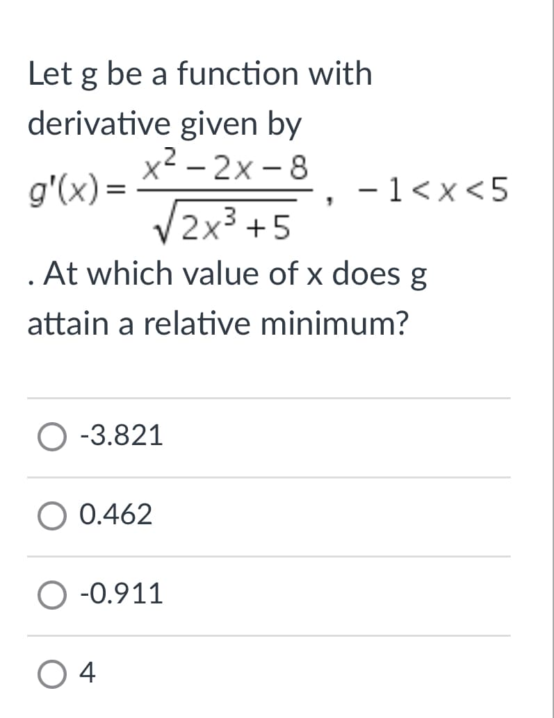 Let g be a function with
derivative given by
x2 - 2x - 8
g'(x) =
- 1<x <5
|
V2x3 +5
. At which value of x does g
attain a relative minimum?
O -3.821
O 0.462
O -0.911
O 4
