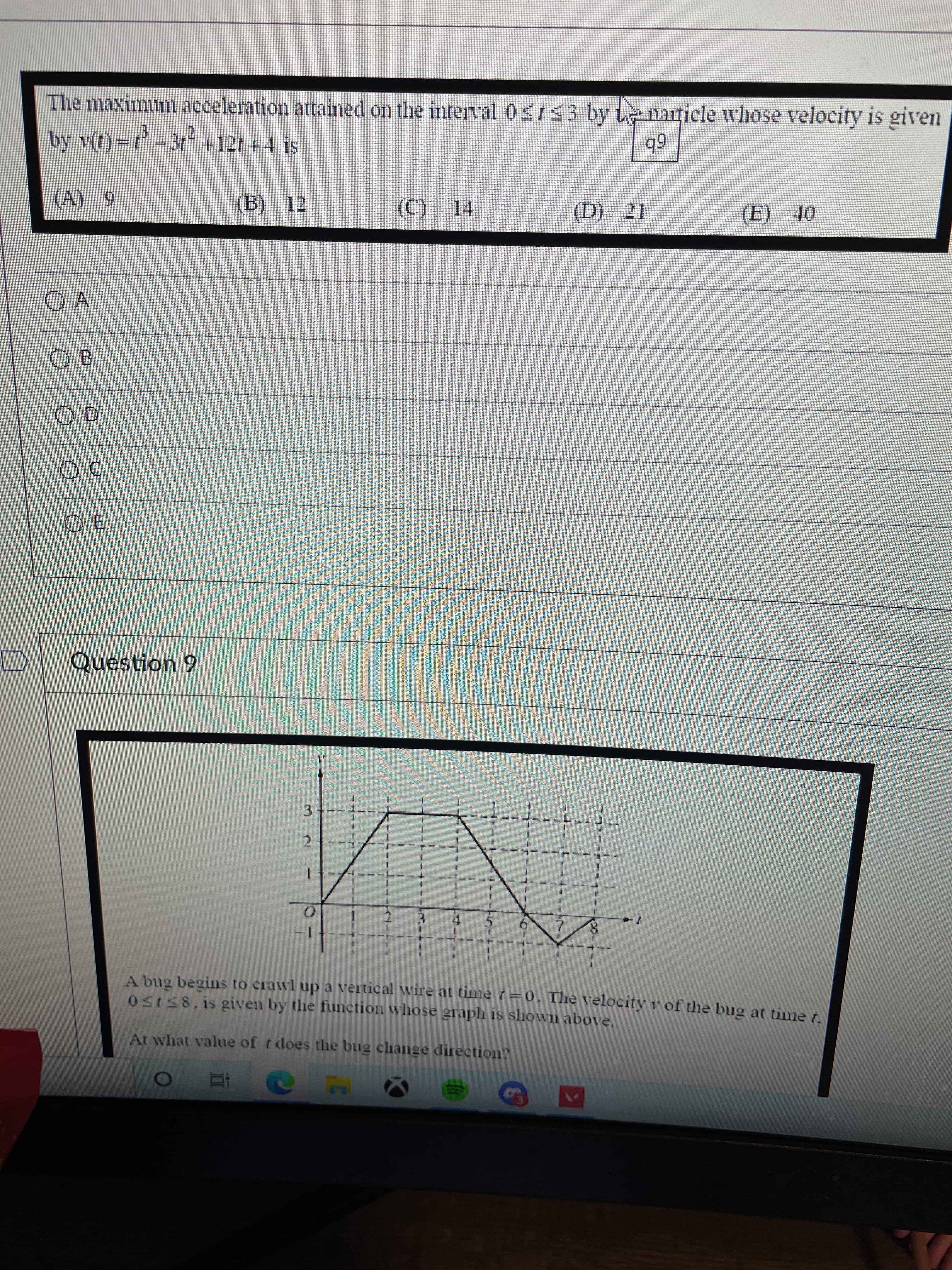 3.
The maximum acceleration attained on the interval 0St53 by L narticle whose velocity is given
by v(t)=-3t +12t + 4 is
6b
OF
(E)
O A
OB
Question 9
7.
A bug begins to crawl up a vertical wire at time f =0. The velocity v of the bug at time t.
05158.is given by the function whose graplh is shown above.
At what value of t does the bug change direction?
RM
