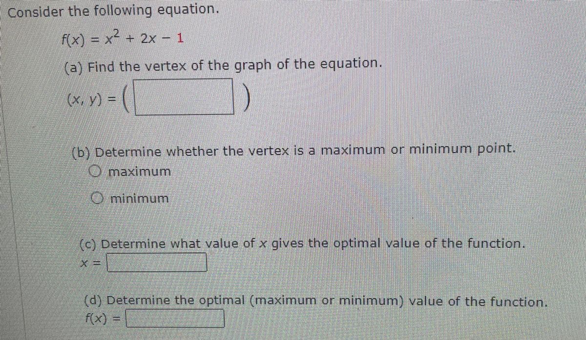 Consider the following equation.
f(x) = x² + 2x - 1
(a) Find the vertex of the graph of the equation.
(x, y) = (
(b) Determine whether the vertex is a maximum or minimum point.
Omaximum
minimum
(c) Determine what value of x gives the optimal value of the function.
(d) Determine the optimal (maximum or minimum) value of the function.
f(x) =