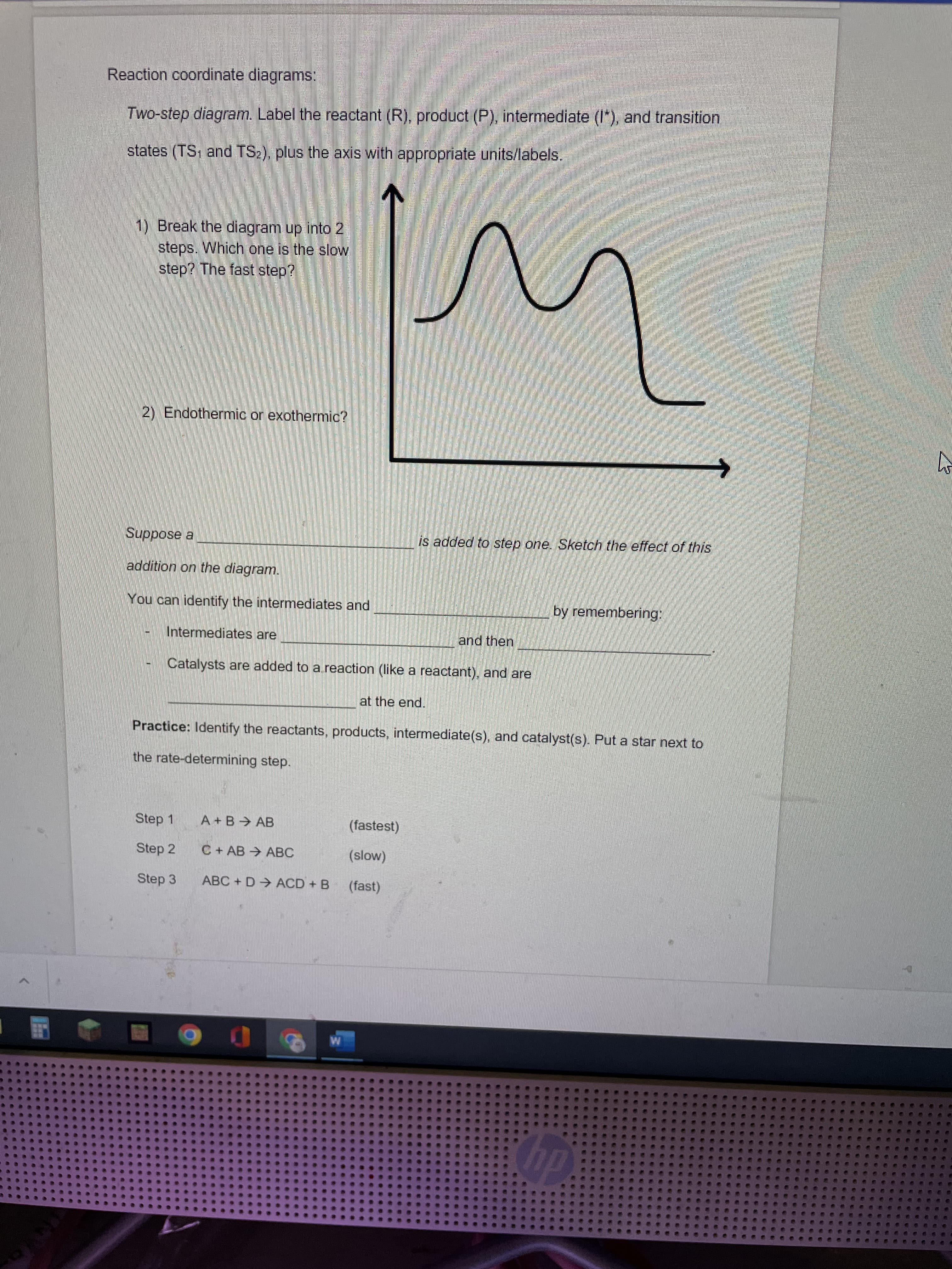 Reaction coordinate diagrams:
Two-step diagram. Label the reactant (R), product (P), intermediate (I"), and transition
states (TS; and TS2), plus the axis with appropriate units/labels.
1) Break the diagram up into 2
steps. Which one is the slow
step? The fast step?
2) Endothermic or exothermic?
Suppose a
is added to step one. Sketch the effect of this
addition on the diagram.
You can identify the intermediates and
by remembering:
Intermediates are
and then
Catalysts are added to a reaction (like a reactant), and are
at the end.
Practice: Identify the reactants, products, intermediate(s), and catalyst(s). Put a star next to
the rate-determining step.
Step 1
A+B AB
(fastest)
Step 2
C + AB → ABC
Step 3
ABC + D→ ACD + B
(fast)
diy
