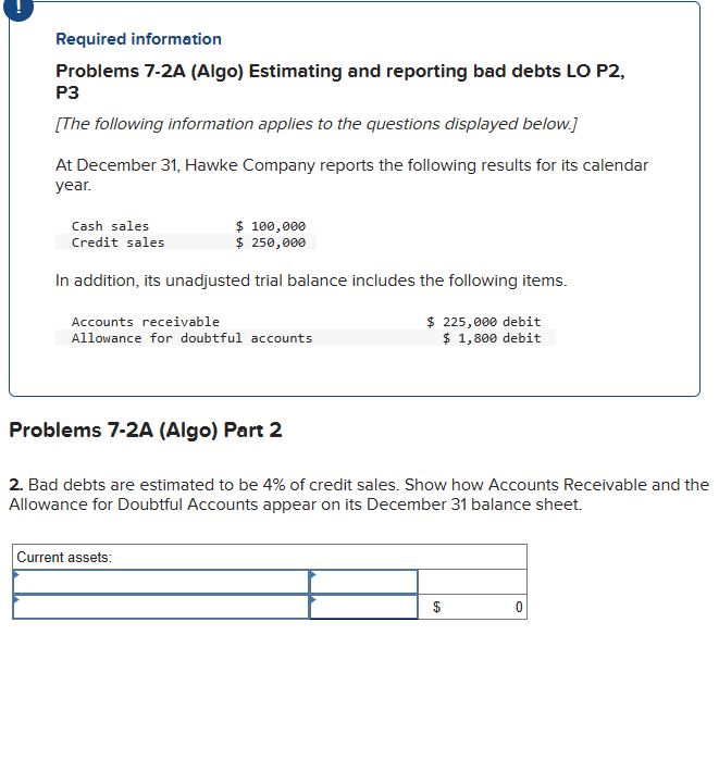 Required information
Problems 7-2A (Algo) Estimating and reporting bad debts LO P2,
P3
[The following information applies to the questions displayed below.]
At December 31, Hawke Company reports the following results for its calendar
year.
Cash sales
Credit sales
$ 100,000
$ 250,000
In addition, its unadjusted trial balance includes the following items.
Accounts receivable
Allowance for doubtful accounts
Problems 7-2A (Algo) Part 2
Current assets:
$225,000 debit
$ 1,800 debit
2. Bad debts are estimated to be 4% of credit sales. Show how Accounts Receivable and the
Allowance for Doubtful Accounts appear on its December 31 balance sheet.
EA
0