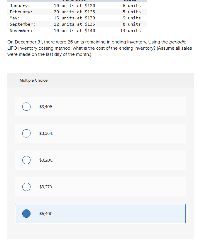 January:
February:
May:
September:
November:
Multiple Choice
On December 31, there were 26 units remaining in ending inventory. Using the periodic
LIFO inventory costing method, what is the cost of the ending inventory? (Assume all sales
were made on the last day of the month.)
о
O
O
$3,405.
$3,364.
$3,200.
$3,270.
10 units at $120
20 units at $125
15 units at $130
12 units at $135
10 units at $140
$5,400.
6 units
5 units
9 units
8 units
13 units