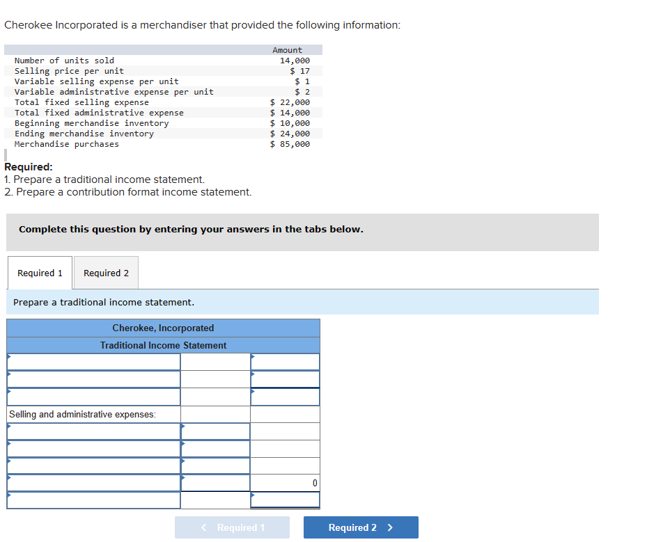 Cherokee Incorporated is a merchandiser that provided the following information:
Amount
14,000
$ 17
$ 1
$2
Number of units sold
Selling price per unit
Variable selling expense per unit
Variable administrative expense per unit
Total fixed selling expense
Total fixed administrative expense
Beginning merchandise inventory
Ending merchandise inventory
Merchandise purchases
Required:
1. Prepare a traditional income statement.
2. Prepare a contribution format income statement.
Required 1 Required 2
Complete this question by entering your answers in the tabs below.
Prepare a traditional income statement.
Cherokee, Incorporated
Traditional Income Statement
Selling and administrative expenses:
$ 22,000
$ 14,000
$ 10,000
Required 1
$ 24,000
$ 85,000
Required 2 >