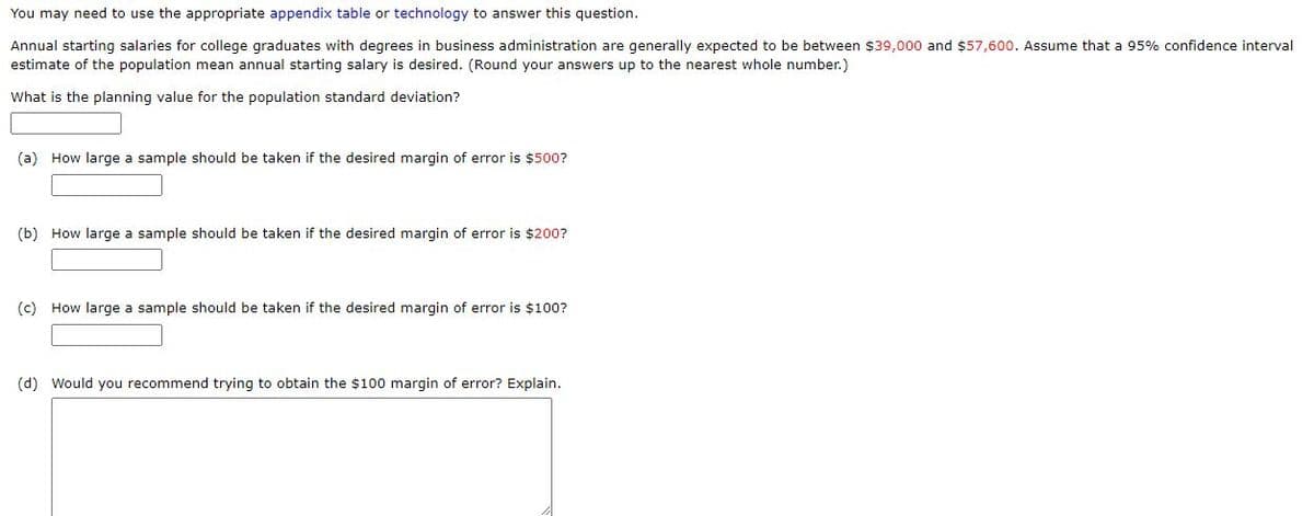 You may need to use the appropriate appendix table or technology to answer this question.
Annual starting salaries for college graduates with degrees in business administration are generally expected to be between $39,000 and $57,600. Assume that a 95% confidence interval
estimate of the population mean annual starting salary is desired. (Round your answers up to the nearest whole number.)
What is the planning value for the population standard deviation?
(a) How large a sample should be taken if the desired margin of error is $500?
(b) How large a sample should be taken if the desired margin of error is $200?
(c) How large a sample should be taken if the desired margin of error is $100?
(d) Would you recommend trying to obtain the $100 margin of error? Explain.
