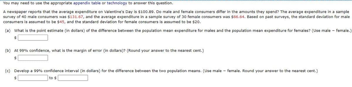 You may need to use the appropriate appendix table or technology to answer this question.
A newspaper reports that the average expenditure on Valentine's Day is $100.89. Do male and female consumers differ in the amounts they spend? The average expenditure in a sample
survey of 40 male consumers was $131.67, and the average expenditure in a sample survey of 30 female consumers was $66.64. Based on past surveys, the standard deviation for male
consumers is assumed to be $45, and the standard deviation for female consumers is assumed to be $20.
(a) What is the point estimate (in dollars) of the difference between the population mean expenditure for males and the population mean expenditure for females? (Use male - female.)
24
(b) At 99% confidence, what is the margin of error (in dollars)? (Round your answer to the nearest cent.)
$
(c) Develop a 99% confidence interval (in dollars) for the difference between the two population means. (Use male - female. Round your answer to the nearest cent.)
to $
