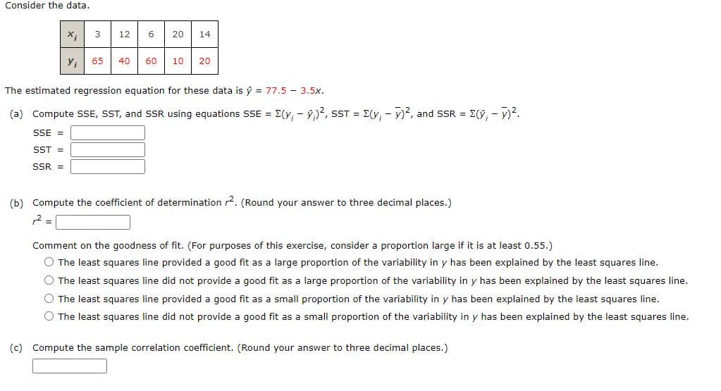 Consider the data.
12
20
14
65
40
60
10
20
The estimated regression equation for these data is ŷ = 77.5 - 3.5x.
(a) Compute SSE, SST, and SSR using equations SSE = E(y, - ý,)2, sST = E(y, - y)?, and SSR = E(9, - v)?.
SSE =
SST =
SSR =
(b) Compute the coefficient of determination 2. (Round your answer to three decimal places.)
Comment on the goodness of fit. (For purposes of this exercise, consider a proportion large if it is at least 0.55.)
O The least squares line provided a good fit as a large proportion of the variability in y has been explained by the least squares line.
O The least squares line did not provide a good fit as a large proportion of the variability in y has been explained by the least squares line.
O The least squares line provided a good fit as a small proportion of the variability in y has been explained by the least squares line.
O The least squares line did not provide a good fit as a small proportion of the variability in y has been explained by the least squares line.
(c) Compute the sample correlation coefficient. (Round your answer to three decimal places.)
