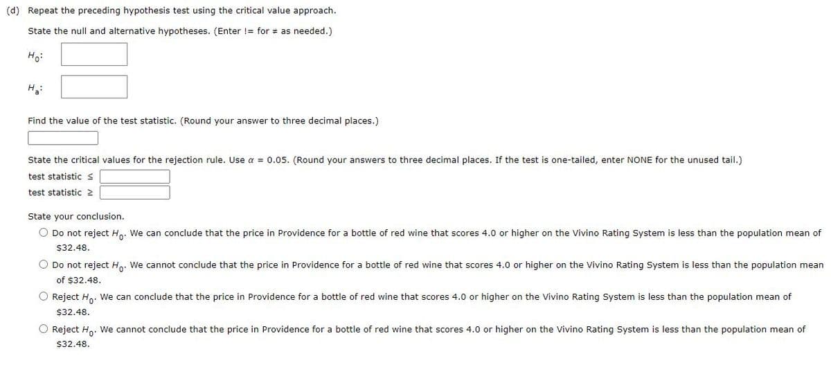 (d) Repeat the preceding hypothesis test using the critical value approach.
State the null and alternative hypotheses. (Enter != for # as needed.)
Ho:
H3:
Find the value of the test statistic. (Round your answer to three decimal places.)
State the critical values for the rejection rule. Use a = 0.05. (Round your answers to three decimal places. If the test is one-tailed, enter NONE for the unused tail.)
test statistic s
test statistic 2
State your conclusion.
O Do not reject H.. We can conclude that the price in Providence for a bottle of red wine that scores 4.0 or higher on the Vivino Rating System is less than the population mean of
$32.48.
O Do not reject H. We cannot conclude that the price in Providence for a bottle of red wine that scores 4.0 or higher on the Vivino Rating System is less than the population mean
of $32.48.
O Reject H.. We can conclude that the price in Providence for a bottle of red wine that scores 4.0 or higher on the Vivino Rating System is less than the population mean of
$32.48.
O Reject H,. We cannot conclude that the price in Providence for a bottle of red wine that scores 4.0 or higher on the Vivino Rating System is less than the population mean of
$32.48.
