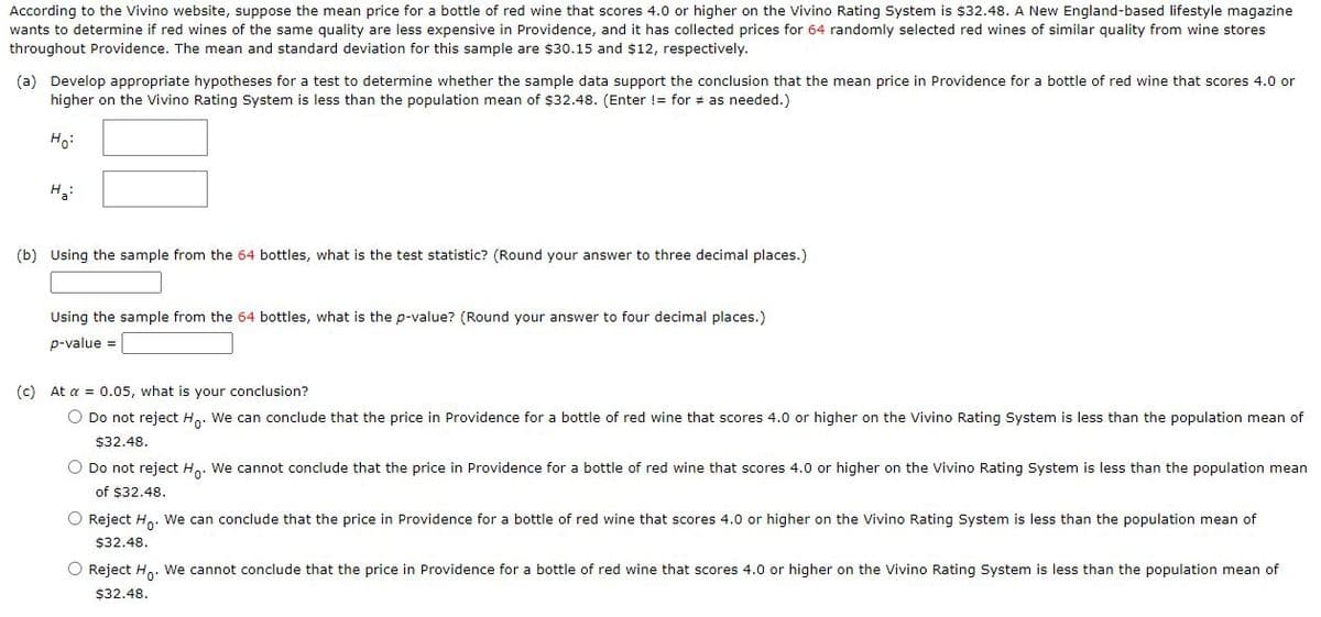 According to the Vivino website, suppose the mean price for a bottle of red wine that scores 4.0 or higher on the Vivino Rating System is $32.48. A New England-based lifestyle magazine
wants to determine if red wines of the same quality are less expensive in Providence, and it has collected prices for 64 randomly selected red wines of similar quality from wine stores
throughout Providence. The mean and standard deviation for this sample are $30.15 and $12, respectively.
(a) Develop appropriate hypotheses for a test to determine whether the sample data support the conclusion that the mean price in Providence for a bottle of red wine that scores 4.0 or
higher on the Vivino Rating System is less than the population mean of $32.48. (Enter != for # as needed.)
Ho:
H:
(b) Using the sample from the 64 bottles, what is the test statistic? (Round your answer to three decimal places.)
Using the sample from the 64 bottles, what is the p-value? (Round your answer to four decimal places.)
p-value =
(c) At a = 0.05, what is your conclusion?
O Do not reject H.. We can conclude that the price in Providence for a bottle of red wine that scores 4.0 or higher on the Vivino Rating System is less than the population mean of
$32.48.
O Do not reject H. We cannot conclude that the price in Providence for a bottle of red wine that scores 4.0 or higher on the Vivino Rating System is less than the population mean
of $32.48.
O Reject H,. We can conclude that the price in Providence for a bottle of red wine that scores 4.0 or higher on the Vivino Rating System is less than the population mean of
$32.48.
O Reject H,. We cannot conclude that the price in Providence for a bottle of red wine that scores 4.0 or higher on the Vivino Rating System is less than the population mean of
$32.48.
