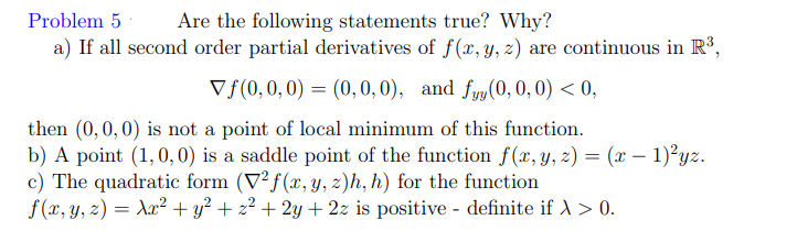 Are the following statements true? Why?
a) If all second order partial derivatives of f(x, y, z) are continuous in R³,
Vf(0,0,0) = (0,0,0), and fyy (0,0, 0) < 0,
Problem 5
then (0,0,0) is not a point of local minimum of this function.
b) A point (1,0,0) is a saddle point of the function f(x, y, z) = (x – 1)²yz.
c) The quadratic form (V²f(x, y, z)h, h) for the function
f (x, y, z) = Ax² + y² + z² + 2y + 2z is positive - definite if A > 0.
