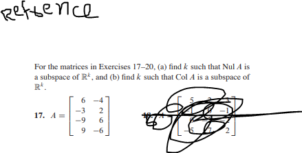 Reftence
For the matrices in Exercises 17-20, (a) find k such that Nul A is
a subspace of R*, and (b) find k such that Col A is a subspace of
R*.
6
6 -4
-3
2
17. A =
-9
6.
9 -6
