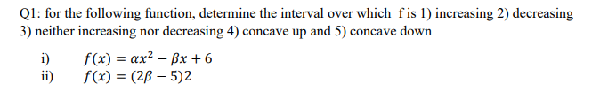 Ql: for the following function, determine the interval over which fis 1) increasing 2) decreasing
3) neither increasing nor decreasing 4) concave up and 5) concave down
i)
ii)
f(x) = ax? – ßx +6
f(x) = (2B – 5)2
