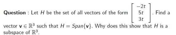 -2t
Question : Let H be the set of all vectors of the form
5t
Find a
3t
vector v e R3 such that H = Span{v}. Why does this show that H is a
subspace of R3.
