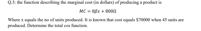 Q.3: the function describing the marginal cost (in dollars) of producing a product is
MC = 8ßx + 80on
Where x equals the no of units produced. It is known that cost equals $70000 when 45 units are
produced. Determine the total cos function.
