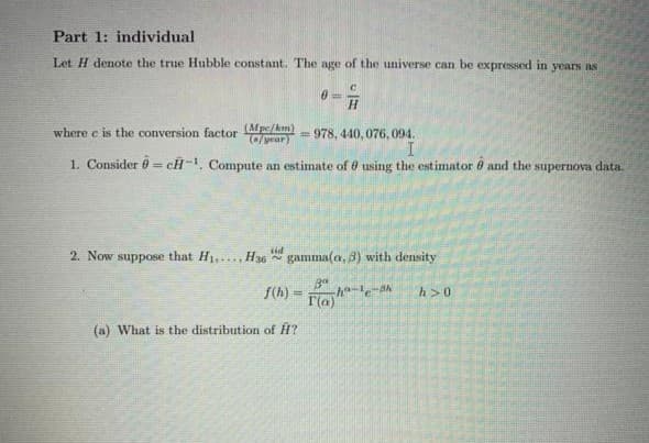 Part 1: individual
Let H denote the true Hubble constant. The age of the universe can be expressed in years as
H.
where e is the conversion factor Mpe/km)
/year)
= 978, 440, 076, 094.
1. Consider 0 = cH-, Compute an estimate of 6 using the estimator 8 and the supernova data.
%3D
2. Now suppose that H1,..., H36 gamma(a, 3) with density
f(h) =
T(a)
h>0
(a) What is the distribution of H?
