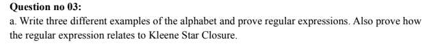 Question no 03:
a. Write three different examples of the alphabet and prove regular expressions. Also prove how
the regular expression relates to Kleene Star Closure.
